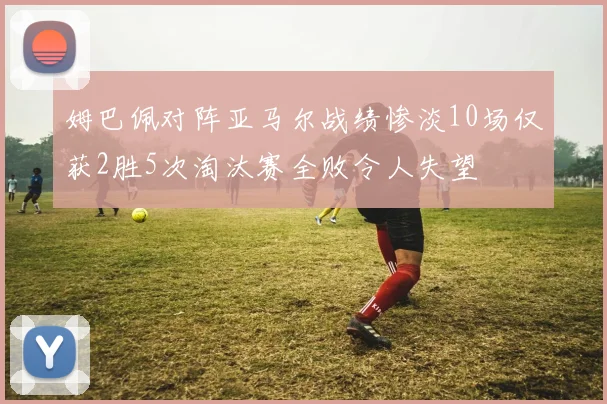 姆巴佩对阵亚马尔战绩惨淡10场仅获2胜5次淘汰赛全败令人失望