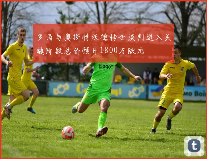 罗马与奥斯特沃德转会谈判进入关键阶段总价预计1800万欧元