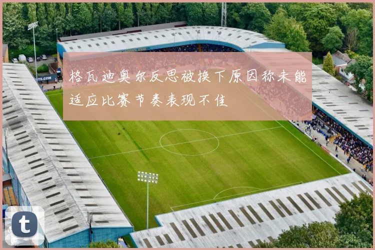 格瓦迪奥尔反思被换下原因称未能适应比赛节奏表现不佳