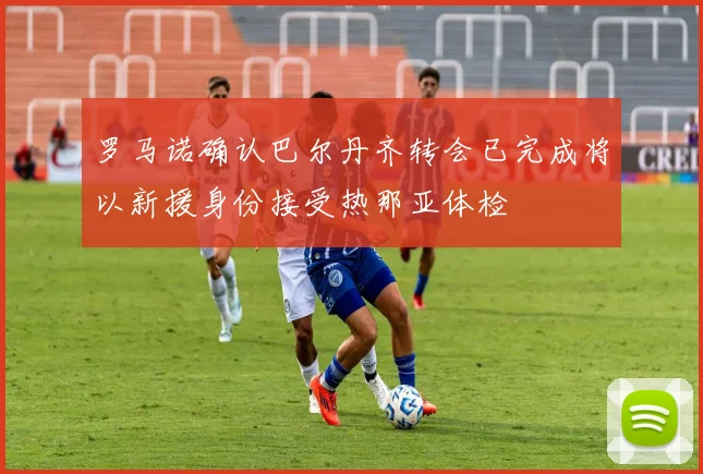 罗马诺确认巴尔丹齐转会已完成将以新援身份接受热那亚体检