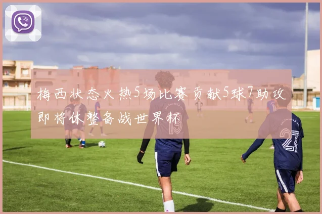 梅西状态火热5场比赛贡献5球7助攻即将休整备战世界杯