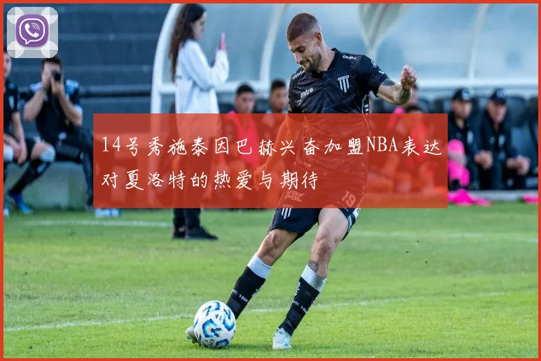 14号秀施泰因巴赫兴奋加盟NBA表达对夏洛特的热爱与期待