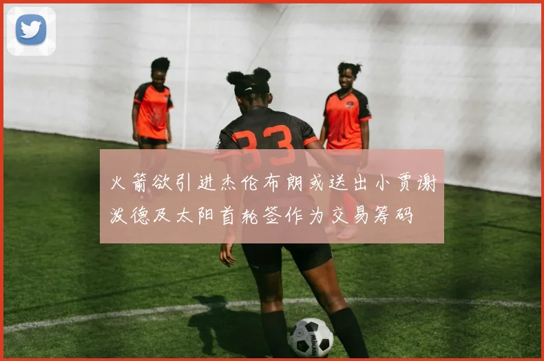 火箭欲引进杰伦布朗或送出小贾谢泼德及太阳首轮签作为交易筹码