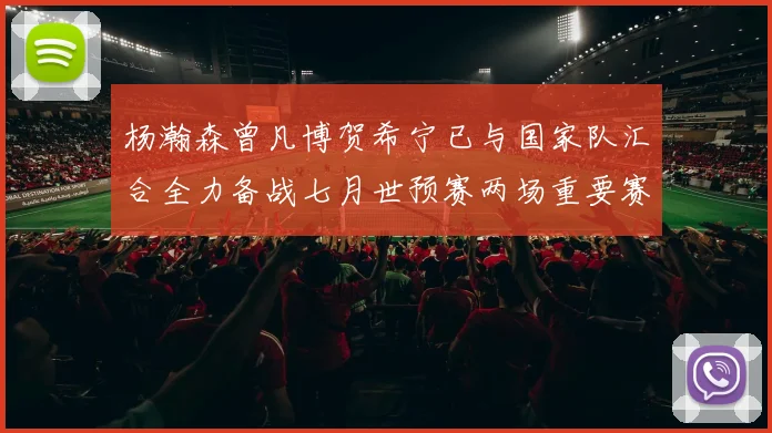 杨瀚森曾凡博贺希宁已与国家队汇合全力备战七月世预赛两场重要赛事