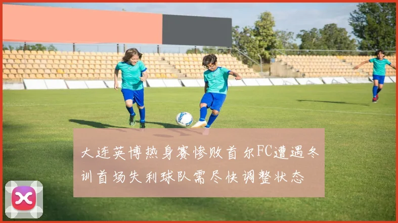 大连英博热身赛惨败首尔FC遭遇冬训首场失利球队需尽快调整状态