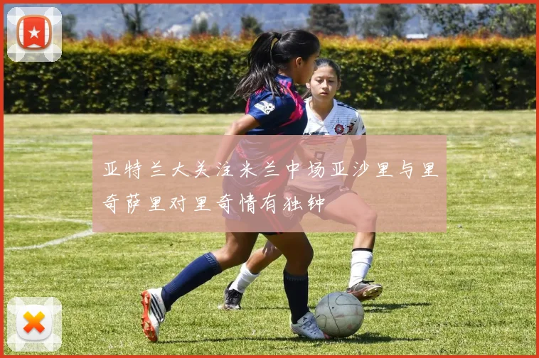 亚特兰大关注米兰中场亚沙里与里奇萨里对里奇情有独钟