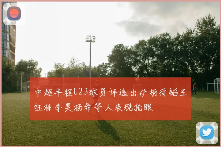 中超半程U23球员评选出炉胡荷韬王钰栋李昊杨希等人表现抢眼