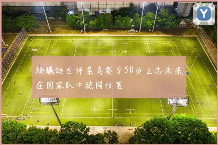 杨曦皓自评菜鸟赛季50分立志未来在国家队中稳固位置