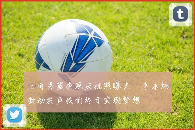 上海男篮夺冠庆祝照曝光偰李永炜激动发声我们终于实现梦想