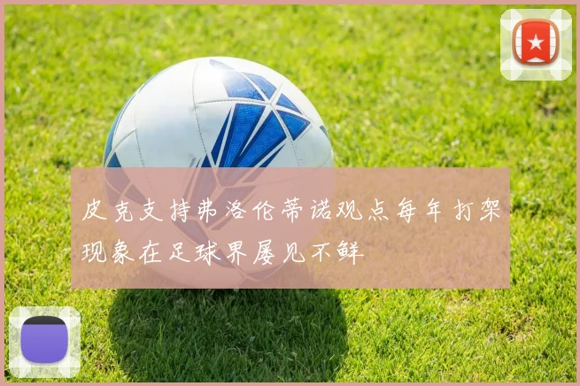 皮克支持弗洛伦蒂诺观点每年打架现象在足球界屡见不鲜