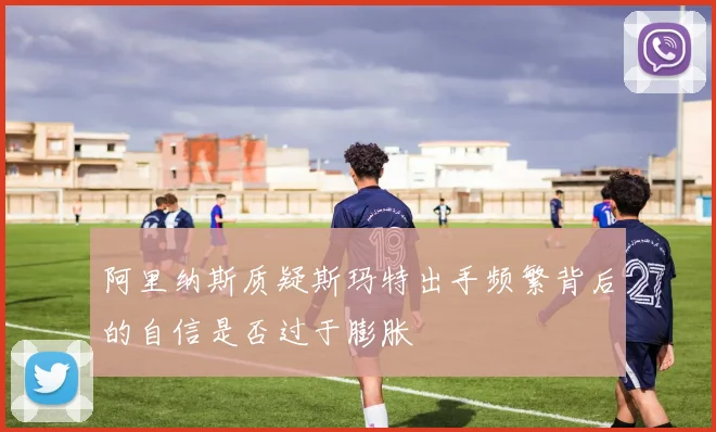 阿里纳斯质疑斯玛特出手频繁背后的自信是否过于膨胀