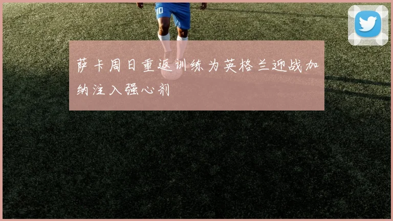 萨卡周日重返训练为英格兰迎战加纳注入强心剂