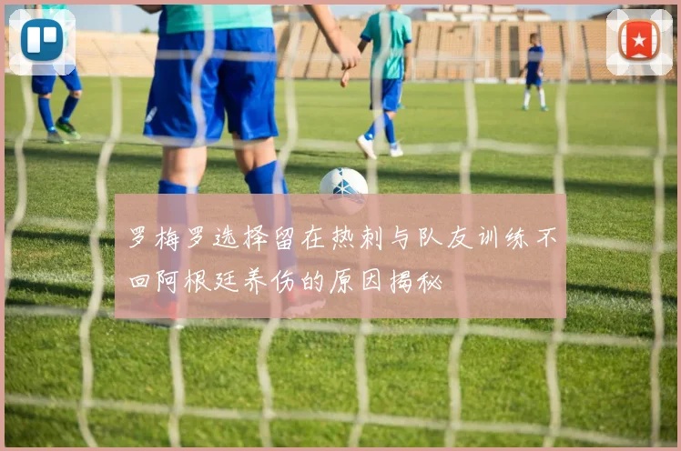 罗梅罗选择留在热刺与队友训练不回阿根廷养伤的原因揭秘