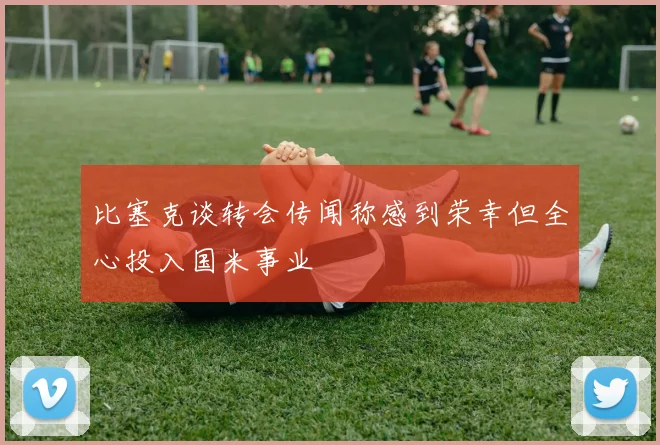 比塞克谈转会传闻称感到荣幸但全心投入国米事业