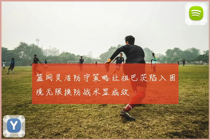 篮网灵活防守策略让祖巴茨陷入困境无限换防战术显成效