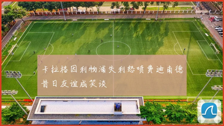 卡拉格因利物浦失利怒喷费迪南德昔日友谊成笑谈