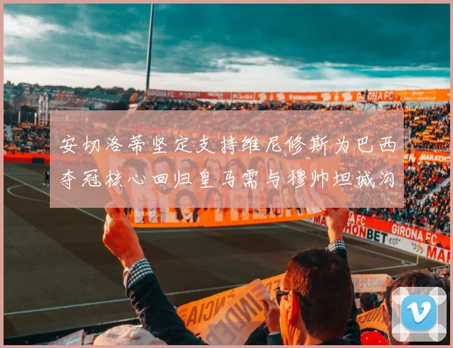 安切洛蒂坚定支持维尼修斯为巴西夺冠核心回归皇马需与穆帅坦诚沟通